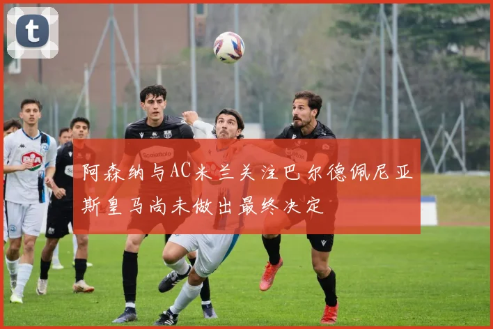 阿森纳与AC米兰关注巴尔德佩尼亚斯皇马尚未做出最终决定