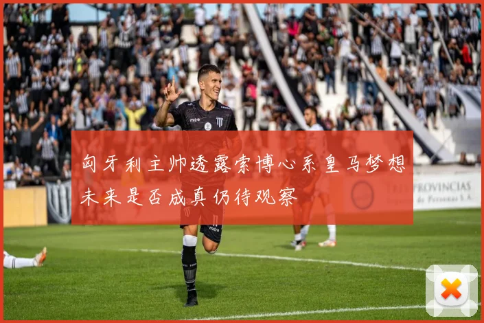 匈牙利主帅透露索博心系皇马梦想未来是否成真仍待观察