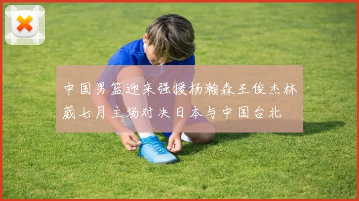 中国男篮迎来强援杨瀚森王俊杰林葳七月主场对决日本与中国台北