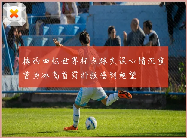 梅西回忆世界杯点球失误心情沉重曾为冰岛首罚扑救感到绝望