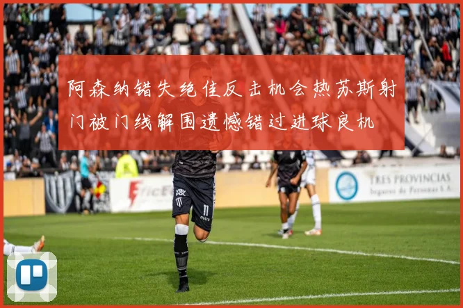 阿森纳错失绝佳反击机会热苏斯射门被门线解围遗憾错过进球良机