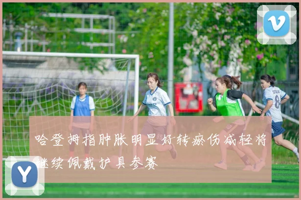 哈登拇指肿胀明显好转瘀伤减轻将继续佩戴护具参赛
