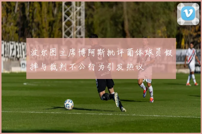 波尔图主席博阿斯批评葡体球员假摔与裁判不公行为引发热议