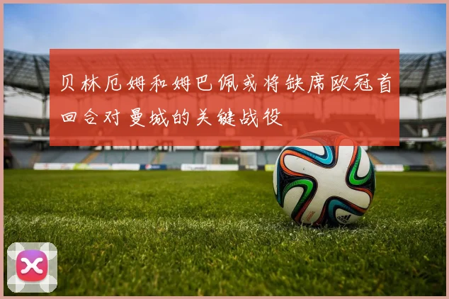 贝林厄姆和姆巴佩或将缺席欧冠首回合对曼城的关键战役