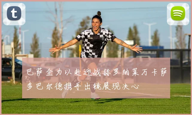 巴萨全力以赴迎战赫罗纳莱万卡萨多巴尔德携手出镜展现决心