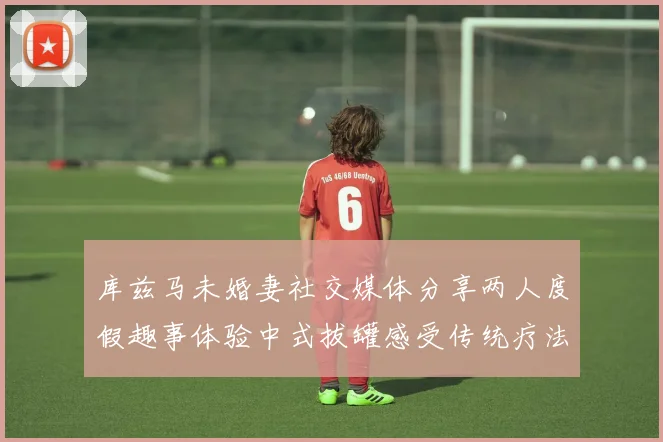 库兹马未婚妻社交媒体分享两人度假趣事体验中式拔罐感受传统疗法魅力