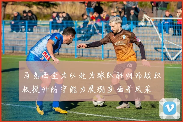 马克西全力以赴为球队胜利而战积极提升防守能力展现多面手风采